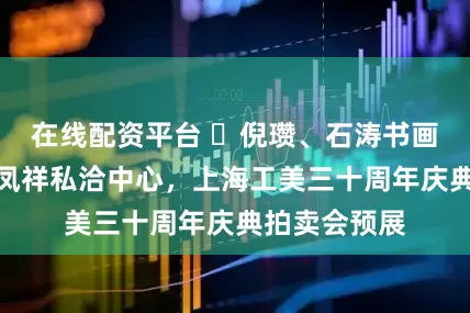 在线配资平台 ​倪瓒、石涛书画作品亮相老凤祥私洽中心，上海工美三十周年庆典拍卖会预展