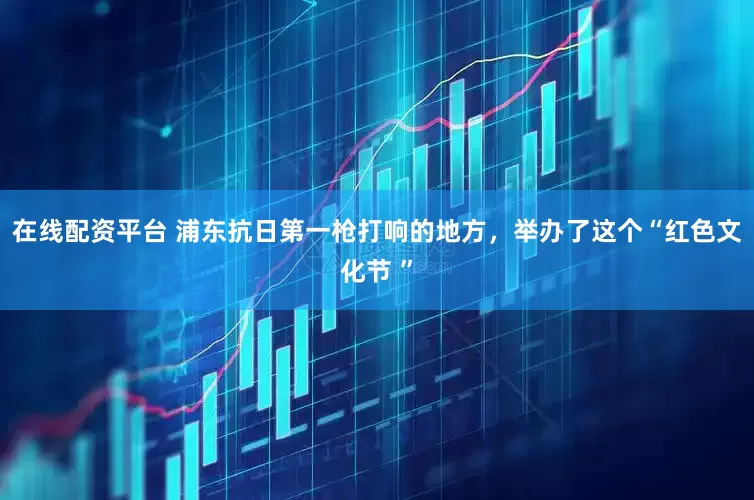 在线配资平台 浦东抗日第一枪打响的地方，举办了这个“红色文化节 ”