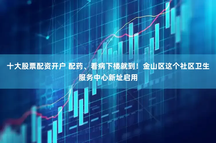 十大股票配资开户 配药、看病下楼就到！金山区这个社区卫生服务中心新址启用