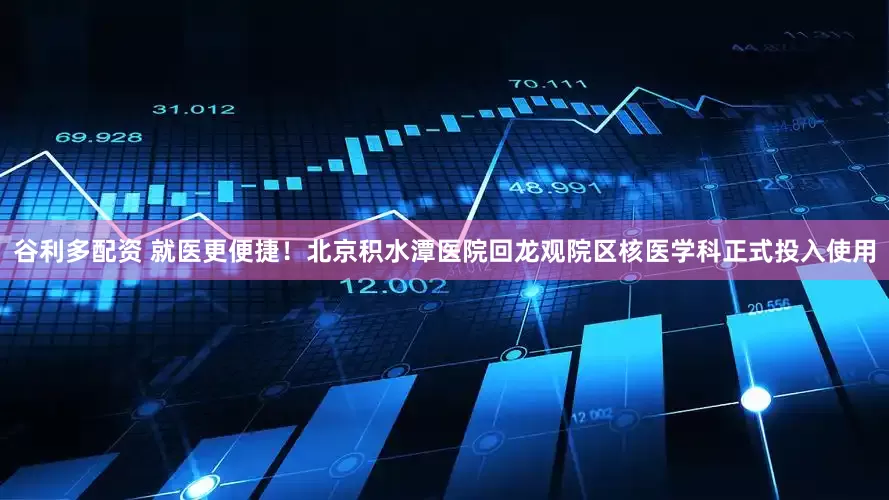 谷利多配资 就医更便捷！北京积水潭医院回龙观院区核医学科正式投入使用