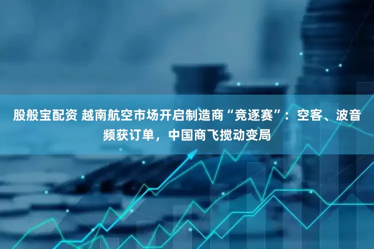 股般宝配资 越南航空市场开启制造商“竞逐赛”：空客、波音频获订单，中国商飞搅动变局