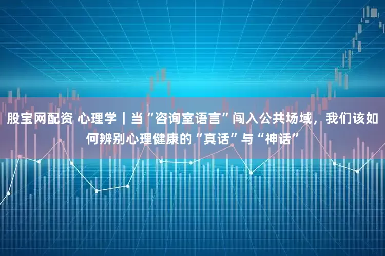 股宝网配资 心理学｜当“咨询室语言”闯入公共场域，我们该如何辨别心理健康的“真话”与“神话”