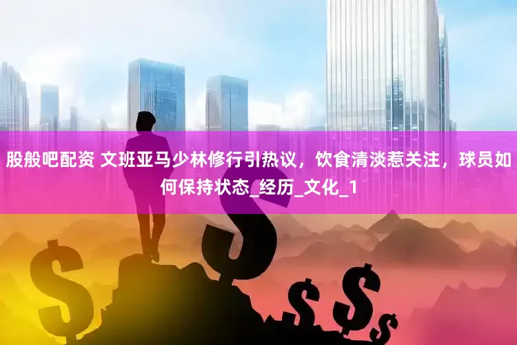 股般吧配资 文班亚马少林修行引热议，饮食清淡惹关注，球员如何保持状态_经历_文化_1