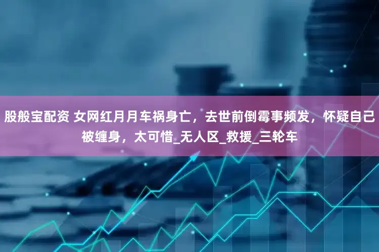 股般宝配资 女网红月月车祸身亡，去世前倒霉事频发，怀疑自己被缠身，太可惜_无人区_救援_三轮车