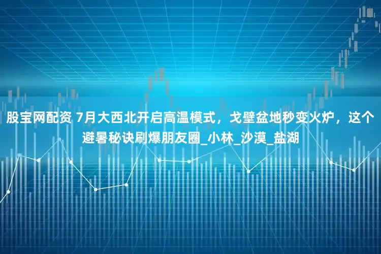 股宝网配资 7月大西北开启高温模式，戈壁盆地秒变火炉，这个避暑秘诀刷爆朋友圈_小林_沙漠_盐湖