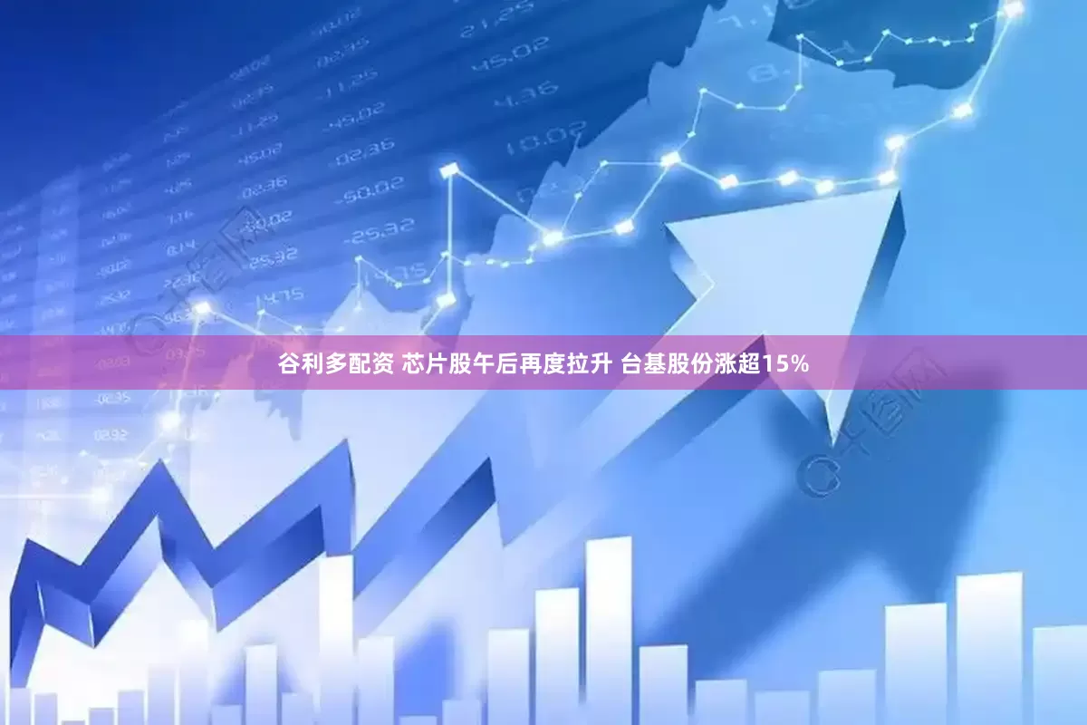 谷利多配资 芯片股午后再度拉升 台基股份涨超15%