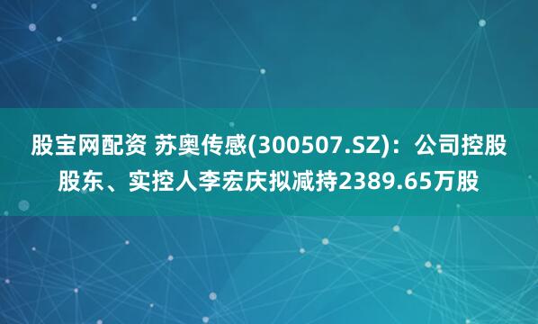 股宝网配资 苏奥传感(300507.SZ)：公司控股股东、实控人李宏庆拟减持2389.65万股