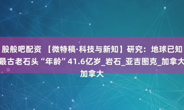 股般吧配资 【微特稿·科技与新知】研究：地球已知最古老石头“年龄”41.6亿岁_岩石_亚吉图克_加拿大