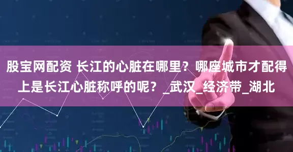股宝网配资 长江的心脏在哪里？哪座城市才配得上是长江心脏称呼的呢？_武汉_经济带_湖北