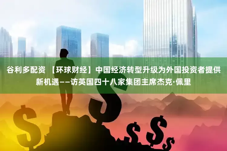 谷利多配资 【环球财经】中国经济转型升级为外国投资者提供新机遇——访英国四十八家集团主席杰克·佩里