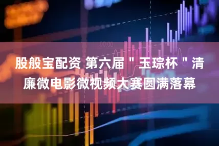 股般宝配资 第六届＂玉琮杯＂清廉微电影微视频大赛圆满落幕