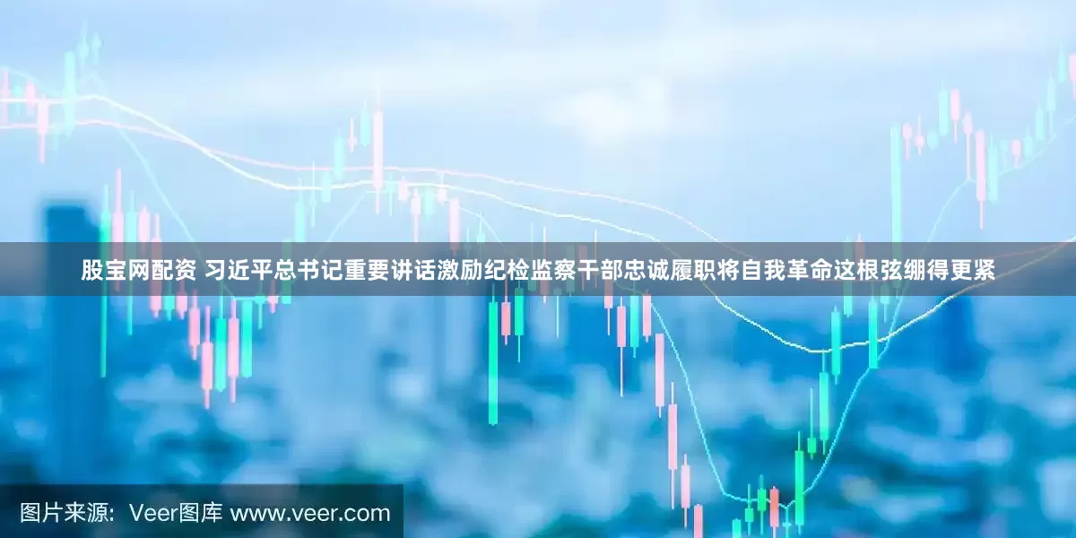 股宝网配资 习近平总书记重要讲话激励纪检监察干部忠诚履职将自我革命这根弦绷得更紧