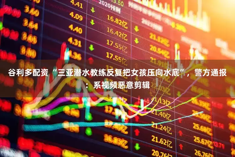 谷利多配资 “三亚潜水教练反复把女孩压向水底”，警方通报：系视频恶意剪辑