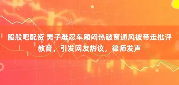 股般吧配资 男子难忍车厢闷热破窗通风被带走批评教育，引发网友热议，律师发声