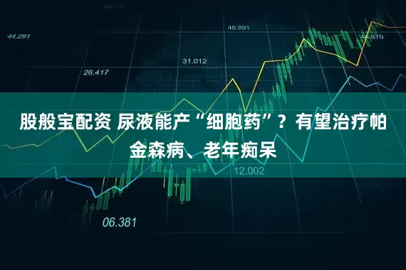 股般宝配资 尿液能产“细胞药”？有望治疗帕金森病、老年痴呆
