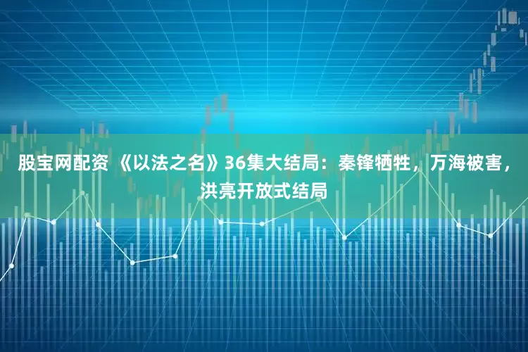 股宝网配资 《以法之名》36集大结局：秦锋牺牲，万海被害，洪亮开放式结局