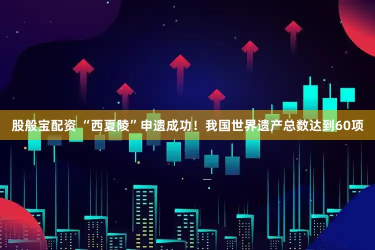 股般宝配资 “西夏陵”申遗成功！我国世界遗产总数达到60项