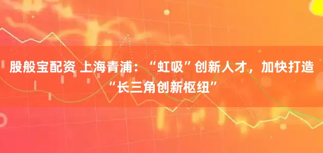 股般宝配资 上海青浦：“虹吸”创新人才，加快打造“长三角创新枢纽”