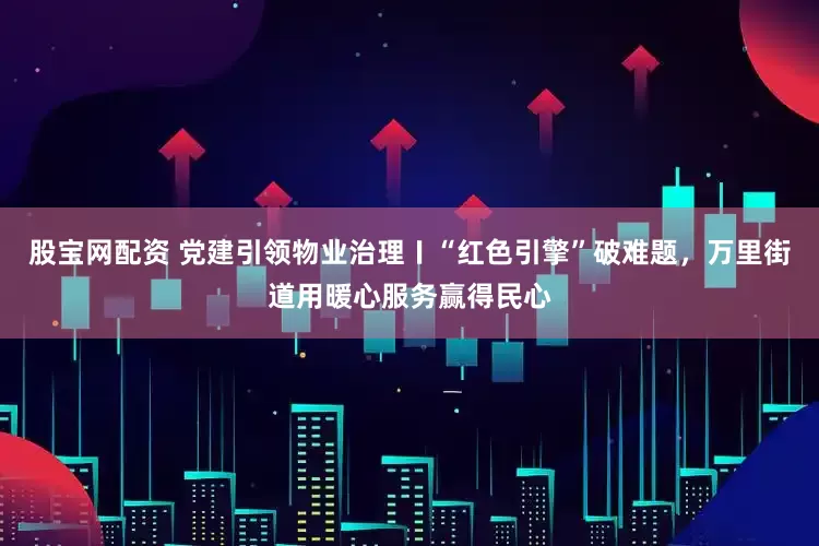 股宝网配资 党建引领物业治理〡“红色引擎”破难题，万里街道用暖心服务赢得民心