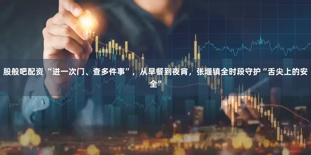 股般吧配资 “进一次门、查多件事”，从早餐到夜宵，张堰镇全时段守护“舌尖上的安全”
