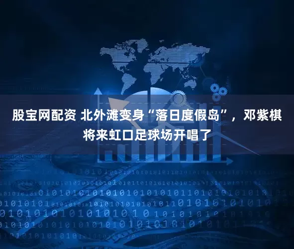 股宝网配资 北外滩变身“落日度假岛”，邓紫棋将来虹口足球场开唱了