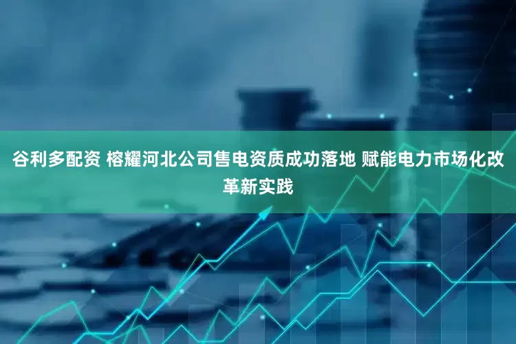 谷利多配资 榕耀河北公司售电资质成功落地 赋能电力市场化改革新实践